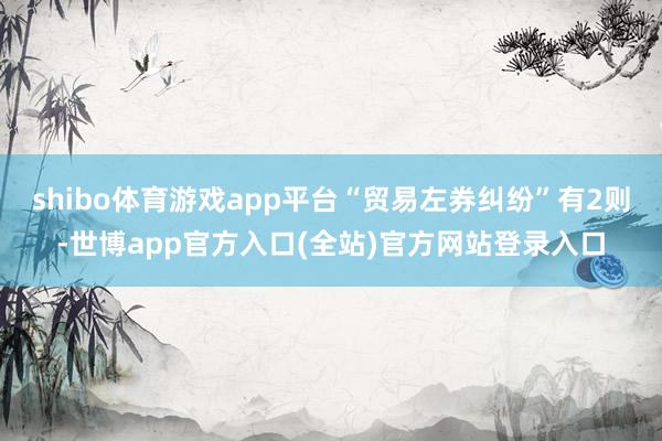 shibo体育游戏app平台“贸易左券纠纷”有2则-世博app官方入口(全站)官方网站登录入口