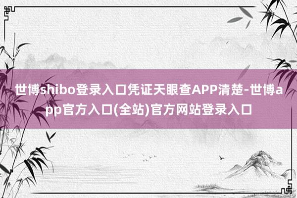 世博shibo登录入口凭证天眼查APP清楚-世博app官方入口(全站)官方网站登录入口