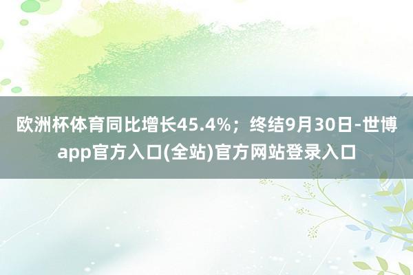 欧洲杯体育同比增长45.4%；终结9月30日-世博app官方入口(全站)官方网站登录入口