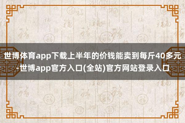 世博体育app下载上半年的价钱能卖到每斤40多元-世博app官方入口(全站)官方网站登录入口