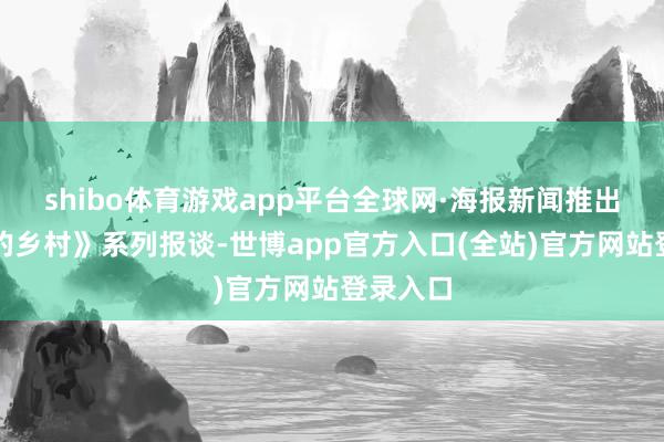 shibo体育游戏app平台全球网·海报新闻推出《向往的乡村》系列报谈-世博app官方入口(全站)官方网站登录入口