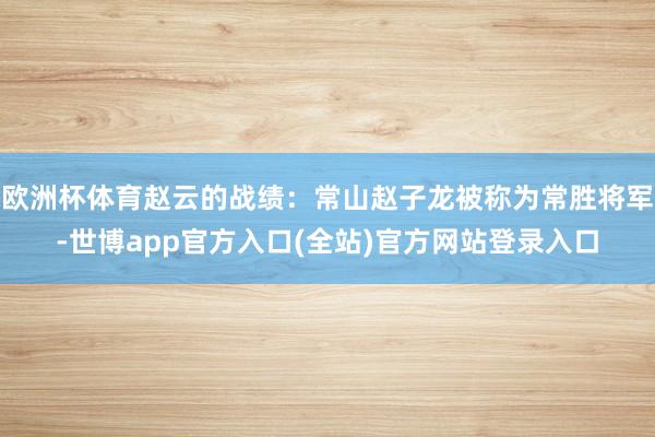 欧洲杯体育赵云的战绩：常山赵子龙被称为常胜将军-世博app官方入口(全站)官方网站登录入口