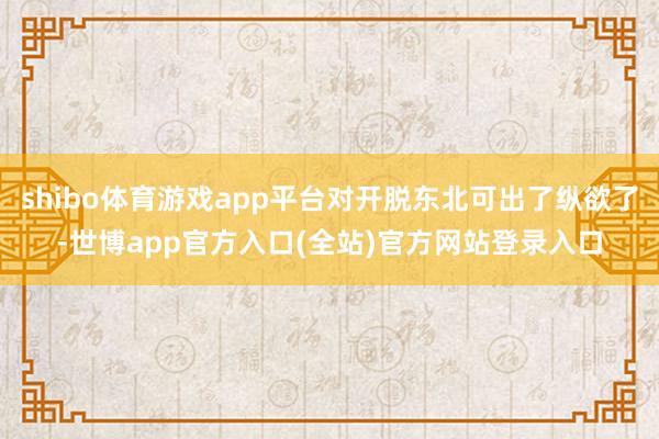 shibo体育游戏app平台对开脱东北可出了纵欲了-世博app官方入口(全站)官方网站登录入口