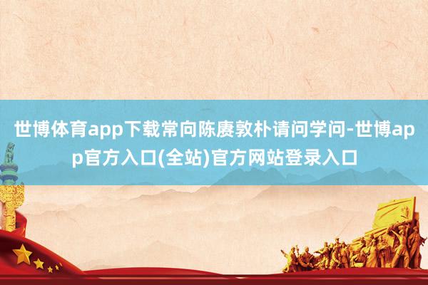 世博体育app下载常向陈赓敦朴请问学问-世博app官方入口(全站)官方网站登录入口