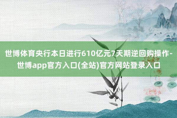 世博体育央行本日进行610亿元7天期逆回购操作-世博app官方入口(全站)官方网站登录入口