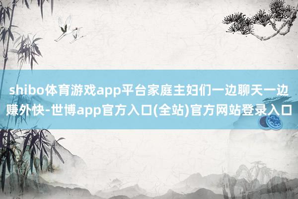 shibo体育游戏app平台家庭主妇们一边聊天一边赚外快-世博app官方入口(全站)官方网站登录入口