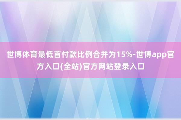 世博体育最低首付款比例合并为15%-世博app官方入口(全站)官方网站登录入口