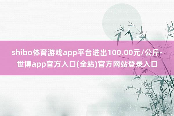 shibo体育游戏app平台进出100.00元/公斤-世博app官方入口(全站)官方网站登录入口