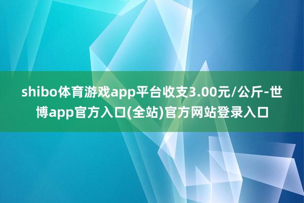 shibo体育游戏app平台收支3.00元/公斤-世博app官方入口(全站)官方网站登录入口