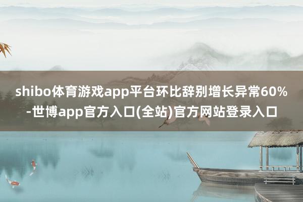 shibo体育游戏app平台环比辞别增长异常60%-世博app官方入口(全站)官方网站登录入口