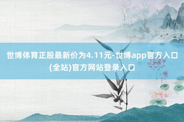 世博体育正股最新价为4.11元-世博app官方入口(全站)官方网站登录入口