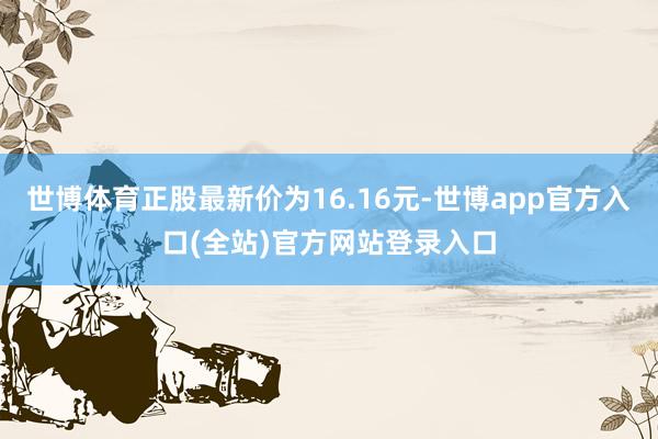 世博体育正股最新价为16.16元-世博app官方入口(全站)官方网站登录入口