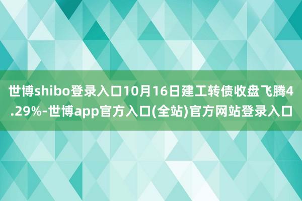 世博shibo登录入口10月16日建工转债收盘飞腾4.29%-世博app官方入口(全站)官方网站登录入口