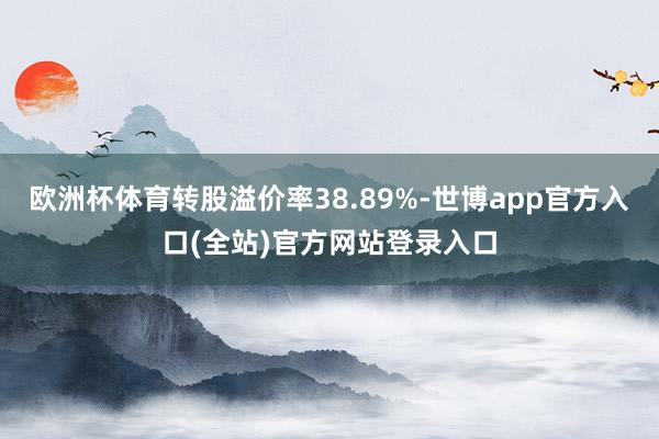 欧洲杯体育转股溢价率38.89%-世博app官方入口(全站)官方网站登录入口