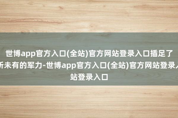 世博app官方入口(全站)官方网站登录入口插足了前所未有的军力-世博app官方入口(全站)官方网站登录入口