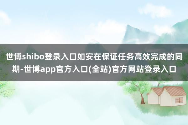 世博shibo登录入口如安在保证任务高效完成的同期-世博app官方入口(全站)官方网站登录入口