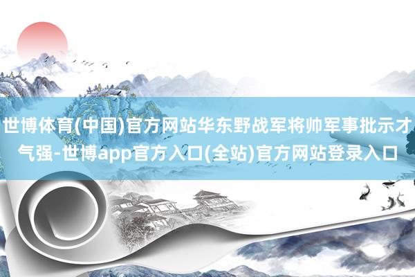 世博体育(中国)官方网站华东野战军将帅军事批示才气强-世博app官方入口(全站)官方网站登录入口