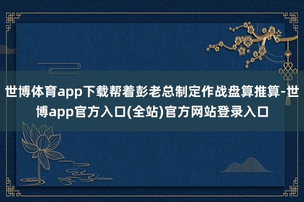 世博体育app下载帮着彭老总制定作战盘算推算-世博app官方入口(全站)官方网站登录入口