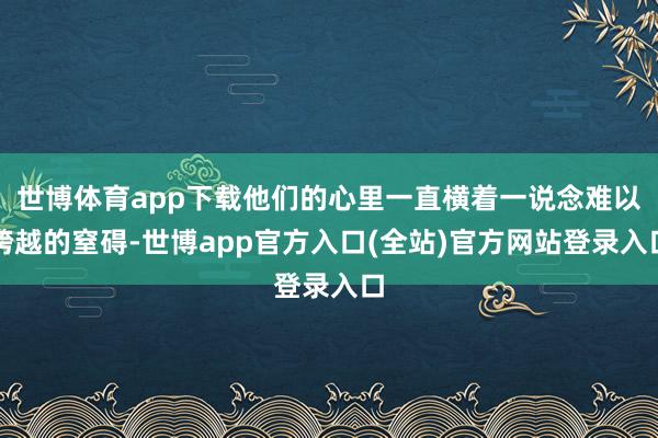 世博体育app下载他们的心里一直横着一说念难以跨越的窒碍-世博app官方入口(全站)官方网站登录入口