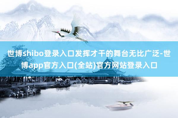 世博shibo登录入口发挥才干的舞台无比广泛-世博app官方入口(全站)官方网站登录入口