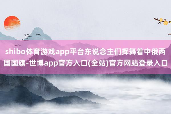 shibo体育游戏app平台东说念主们挥舞着中俄两国国旗-世博app官方入口(全站)官方网站登录入口