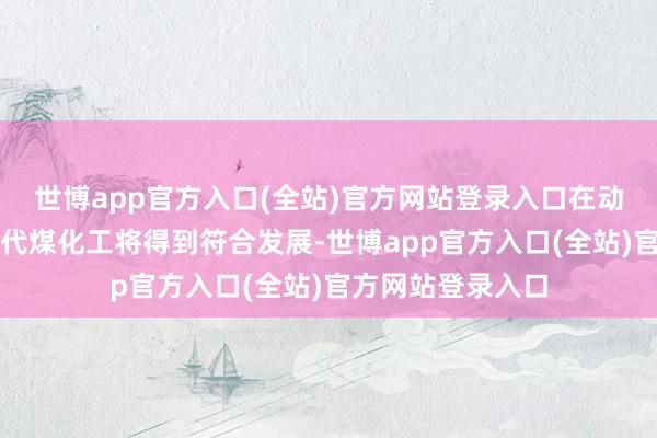 世博app官方入口(全站)官方网站登录入口在动力转型布景下当代煤化工将得到符合发展-世博app官方入口(全站)官方网站登录入口