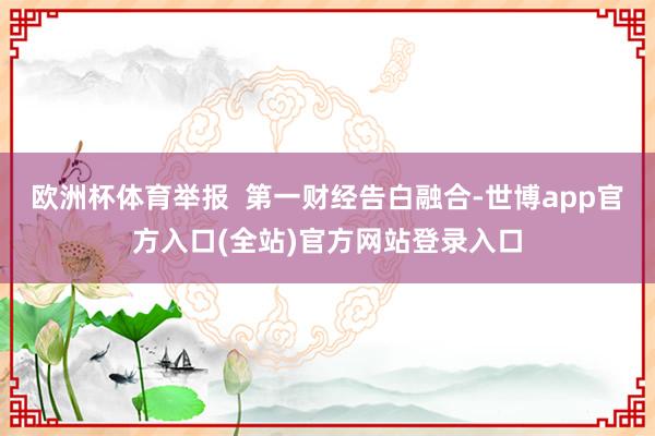 欧洲杯体育举报  第一财经告白融合-世博app官方入口(全站)官方网站登录入口