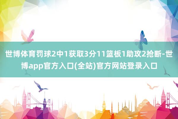 世博体育罚球2中1获取3分11篮板1助攻2抢断-世博app官方入口(全站)官方网站登录入口