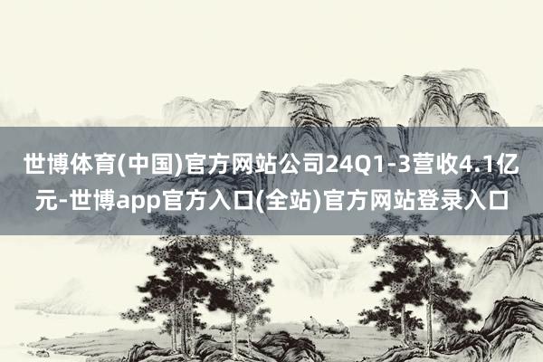 世博体育(中国)官方网站公司24Q1-3营收4.1亿元-世博app官方入口(全站)官方网站登录入口