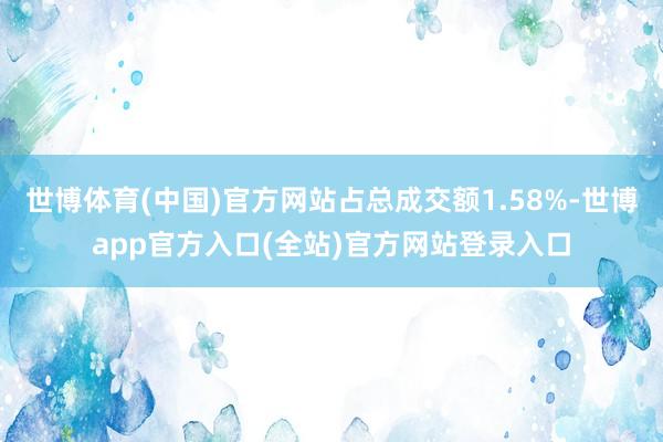 世博体育(中国)官方网站占总成交额1.58%-世博app官方入口(全站)官方网站登录入口