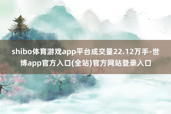 shibo体育游戏app平台成交量22.12万手-世博app官方入口(全站)官方网站登录入口