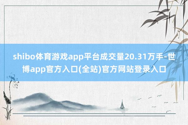 shibo体育游戏app平台成交量20.31万手-世博app官方入口(全站)官方网站登录入口