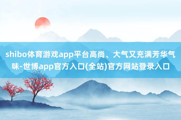 shibo体育游戏app平台高尚、大气又充满芳华气味-世博app官方入口(全站)官方网站登录入口