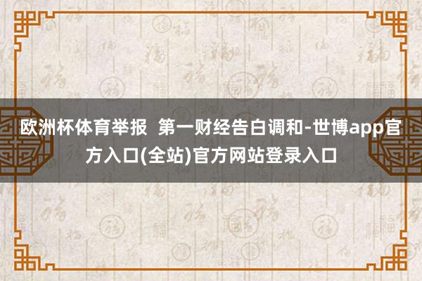 欧洲杯体育举报  第一财经告白调和-世博app官方入口(全站)官方网站登录入口