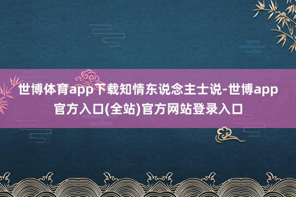 世博体育app下载　　知情东说念主士说-世博app官方入口(全站)官方网站登录入口