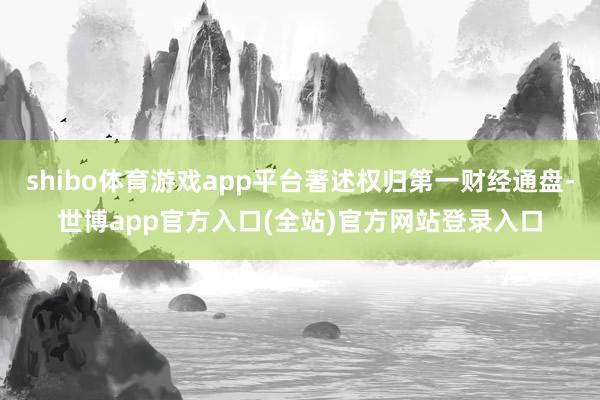 shibo体育游戏app平台著述权归第一财经通盘-世博app官方入口(全站)官方网站登录入口