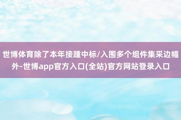 世博体育除了本年接踵中标/入围多个组件集采边幅外-世博app官方入口(全站)官方网站登录入口