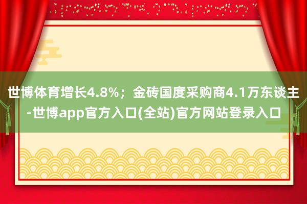 世博体育增长4.8%；金砖国度采购商4.1万东谈主-世博app官方入口(全站)官方网站登录入口