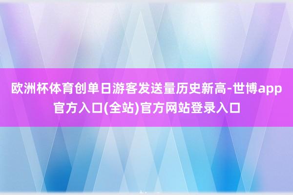 欧洲杯体育创单日游客发送量历史新高-世博app官方入口(全站)官方网站登录入口