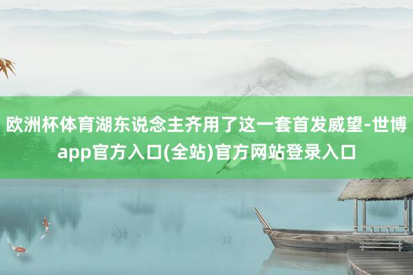 欧洲杯体育湖东说念主齐用了这一套首发威望-世博app官方入口(全站)官方网站登录入口