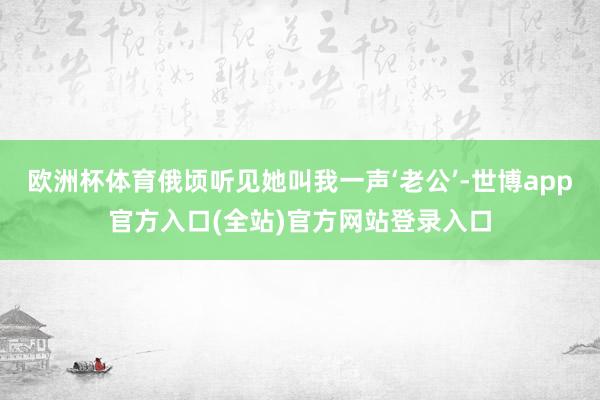 欧洲杯体育俄顷听见她叫我一声‘老公’-世博app官方入口(全站)官方网站登录入口