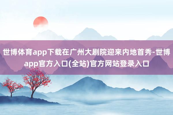 世博体育app下载在广州大剧院迎来内地首秀-世博app官方入口(全站)官方网站登录入口