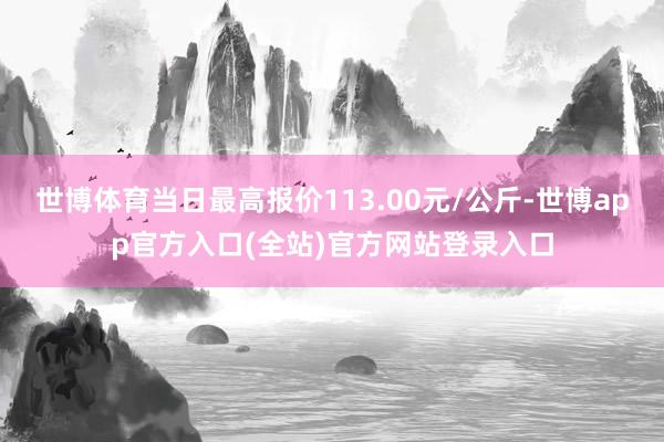 世博体育当日最高报价113.00元/公斤-世博app官方入口(全站)官方网站登录入口