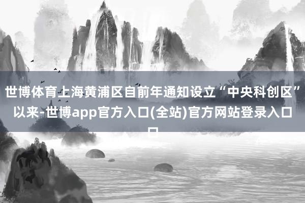 世博体育上海黄浦区自前年通知设立“中央科创区”以来-世博app官方入口(全站)官方网站登录入口