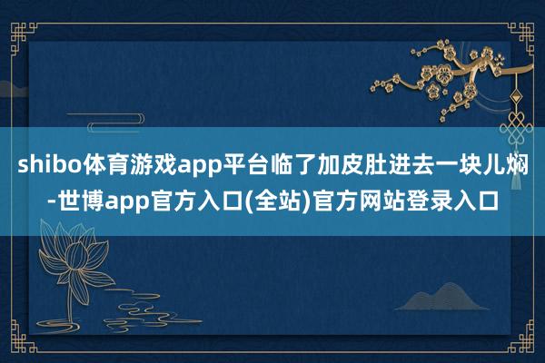 shibo体育游戏app平台临了加皮肚进去一块儿焖-世博app官方入口(全站)官方网站登录入口