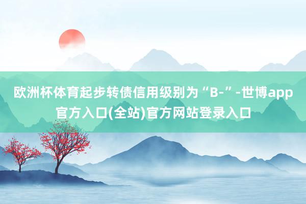 欧洲杯体育起步转债信用级别为“B-”-世博app官方入口(全站)官方网站登录入口