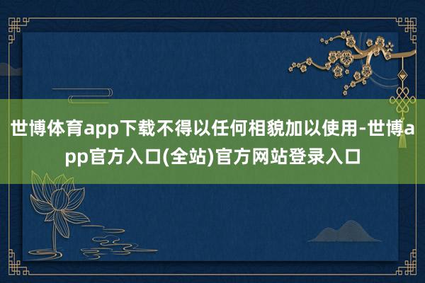 世博体育app下载不得以任何相貌加以使用-世博app官方入口(全站)官方网站登录入口