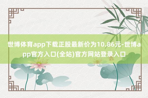 世博体育app下载正股最新价为10.86元-世博app官方入口(全站)官方网站登录入口