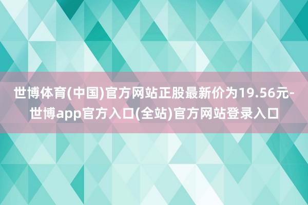 世博体育(中国)官方网站正股最新价为19.56元-世博app官方入口(全站)官方网站登录入口