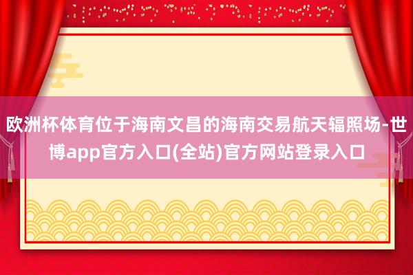 欧洲杯体育位于海南文昌的海南交易航天辐照场-世博app官方入口(全站)官方网站登录入口